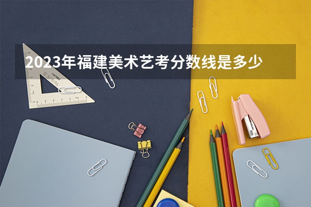 2023年福建美术艺考分数线是多少？
