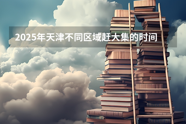 2025年天津不同区域赶大集的时间都是什么时候？