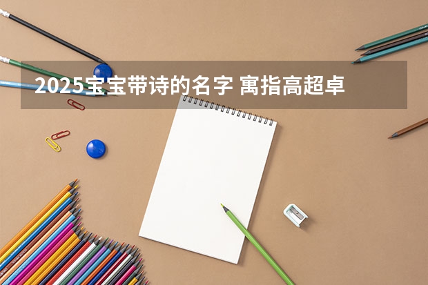 2025宝宝带诗的名字 寓指高超卓越的人物 何姓蛇宝宝取名大全2025款 才智卓越光明磊落的蛇宝宝取名