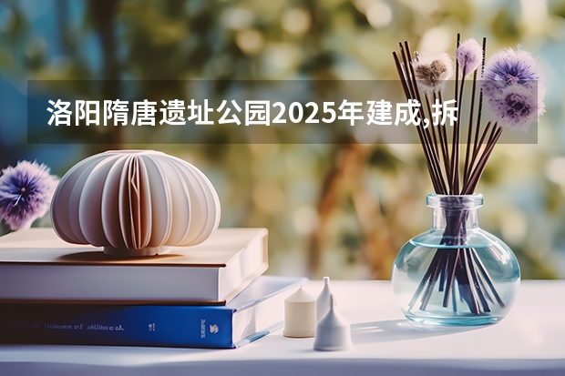 洛阳隋唐遗址公园2025年建成,拆迁工作什么时候进行