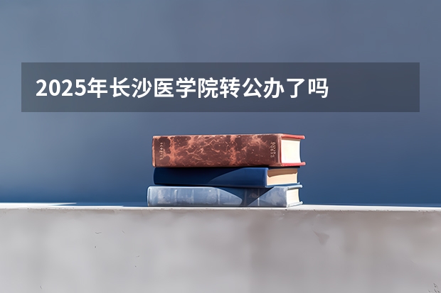 2025年长沙医学院转公办了吗