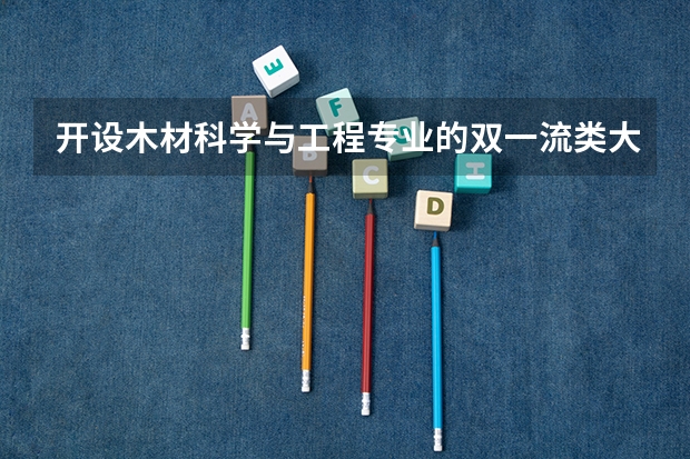 开设木材科学与工程专业的双一流类大学名单汇总