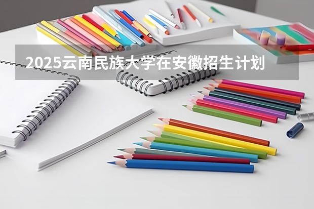 2025云南民族大学在安徽招生计划预测