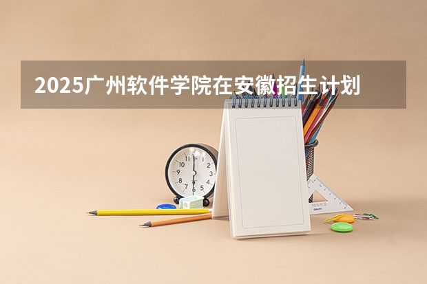 2025广州软件学院在安徽招生计划预测