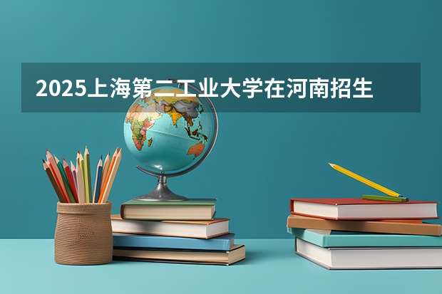 2025上海第二工业大学在河南招生计划一览表