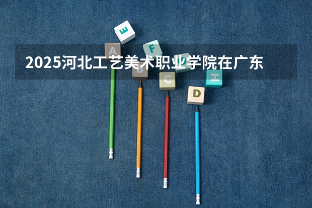 2025河北工艺美术职业学院在广东招生计划一览表