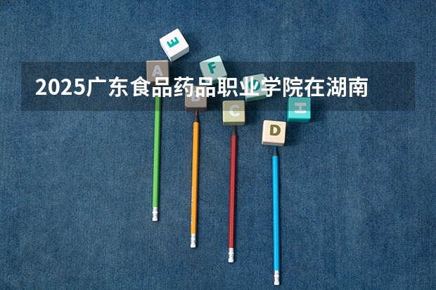 2025广东食品药品职业学院在湖南招生计划一览表