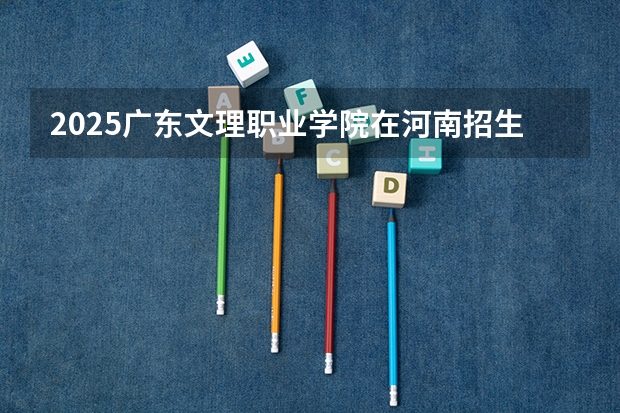 2025广东文理职业学院在河南招生计划一览表