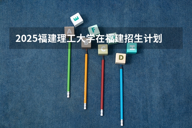 2025福建理工大学在福建招生计划一览表