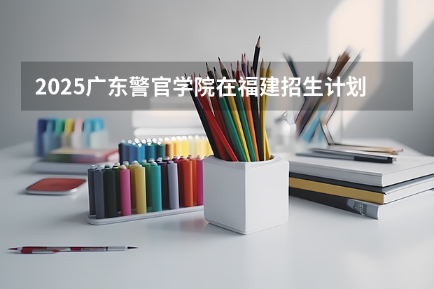 2025广东警官学院在福建招生计划一览表
