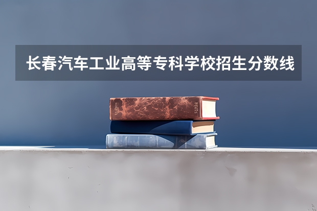 长春汽车工业高等专科学校招生分数线是多少 长春汽车工业高等专科学校招生简章