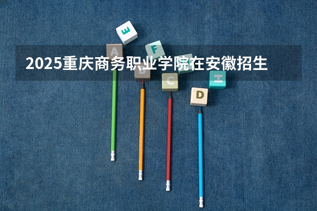 2025重庆商务职业学院在安徽招生计划一览表