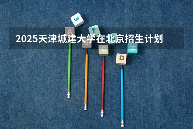 2025天津城建大学在北京招生计划一览表