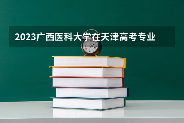 2023广西医科大学在天津高考专业招生计划(历年招生人数)