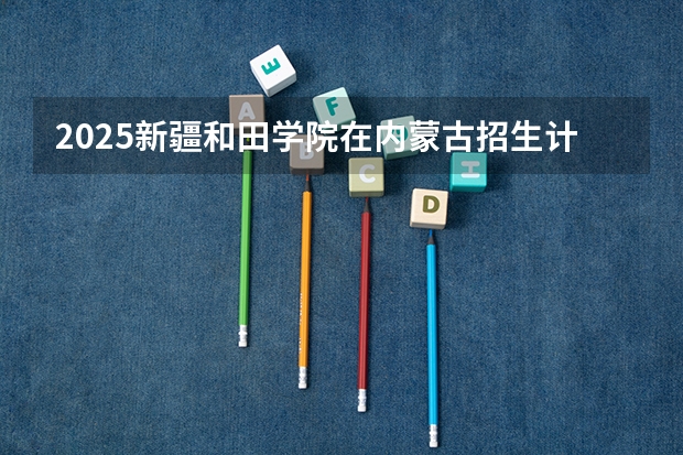2025新疆和田学院在内蒙古招生计划一览表