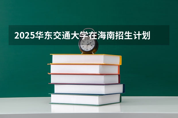 2025华东交通大学在海南招生计划一览表