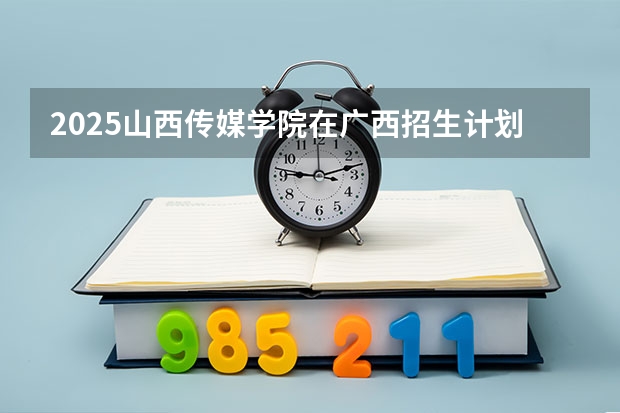 2025山西传媒学院在广西招生计划一览表