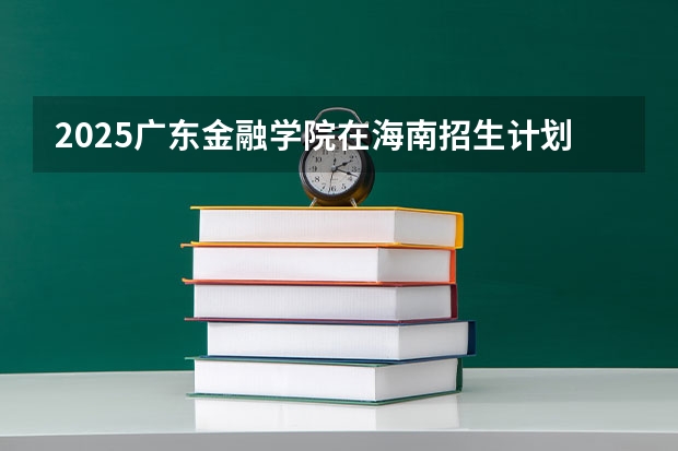 2025广东金融学院在海南招生计划一览表