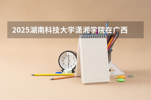 2025湖南科技大学潇湘学院在广西招生计划一览表