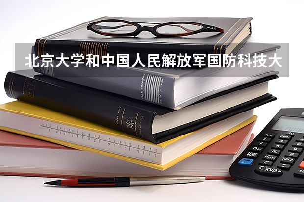 北京大学和中国人民解放军国防科技大学哪个好(近三年录取分数线对比)