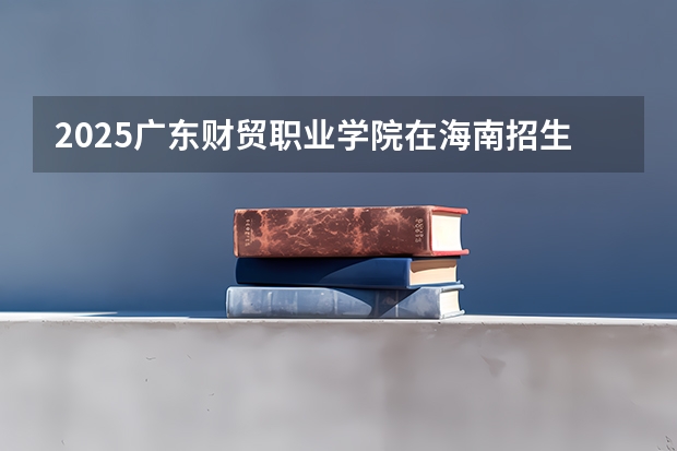 2025广东财贸职业学院在海南招生计划一览表