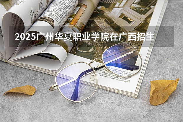 2025广州华夏职业学院在广西招生计划一览表