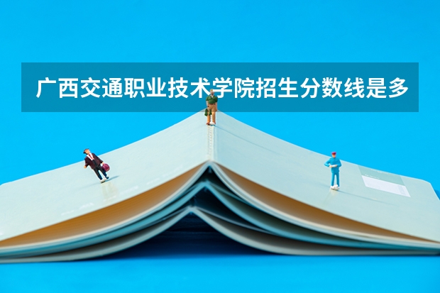 广西交通职业技术学院招生分数线是多少 广西交通职业技术学院招生简章