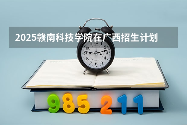 2025赣南科技学院在广西招生计划一览表