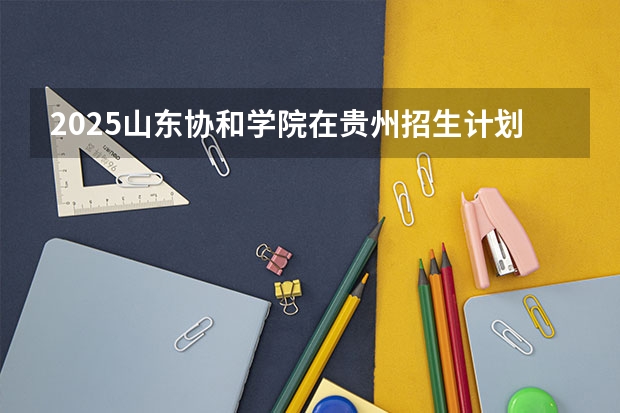 2025山东协和学院在贵州招生计划一览表