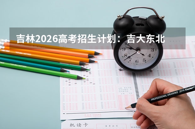 吉林2026高考招生计划：吉大东北师大扩招，新增智能制造与公费师范生