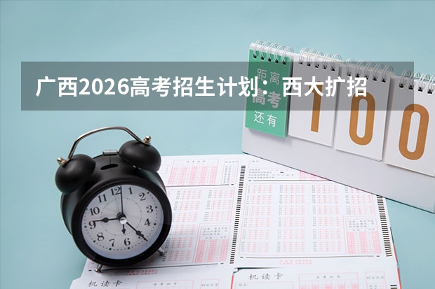 广西2026高考招生计划：西大扩招，新增新能源材料与临床医学