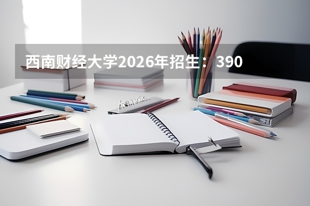 西南财经大学2026年招生：3900人，新增“金融科技”，四川考生选科及录取位次