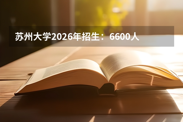 苏州大学2026年招生：6600人，新增“纳米材料与技术（双学位）”，江苏考生位次及选科