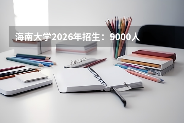 海南大学2026年招生：9000人，新增“种子科学与工程”，海南考生位次及选科