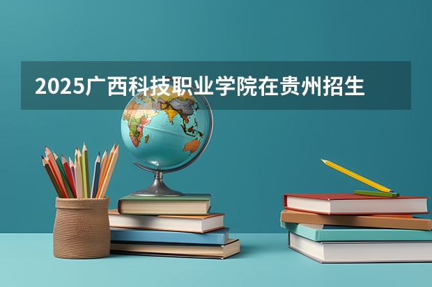2025广西科技职业学院在贵州招生计划一览表