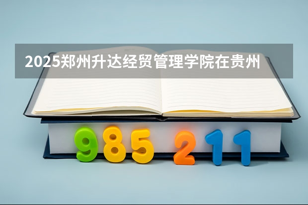 2025郑州升达经贸管理学院在贵州招生计划一览表