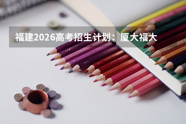 福建2026高考招生计划：厦大福大扩招，新增大数据与人工智能专业