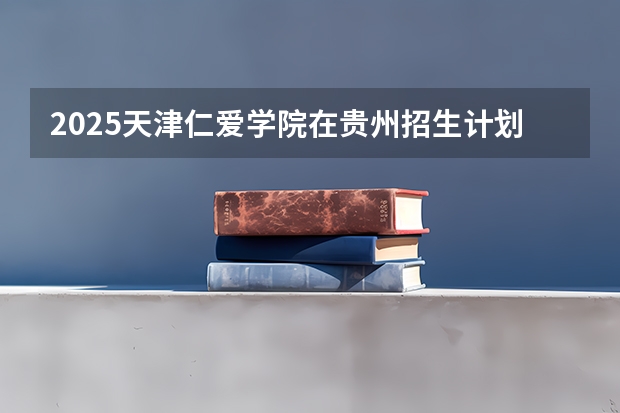2025天津仁爱学院在贵州招生计划一览表