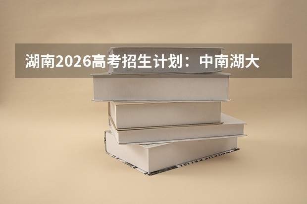 湖南2026高考招生计划:中南湖大扩招,新增数字经济与临床医学