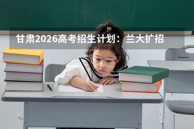 甘肃2026高考招生计划:兰大扩招,新增草业科学卓越班与稀土材料