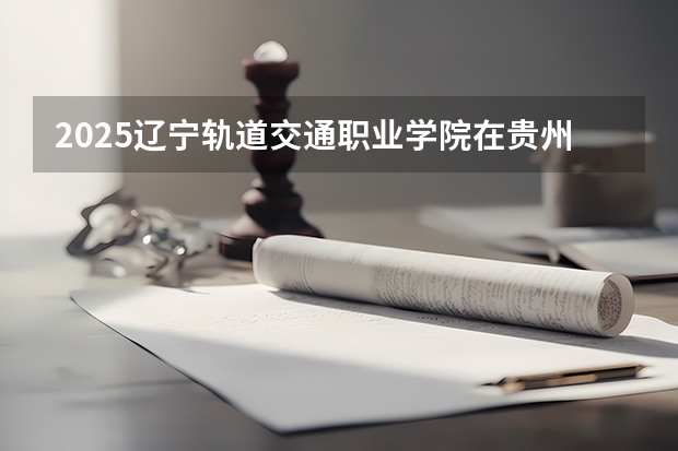 2025辽宁轨道交通职业学院在贵州招生计划一览表
