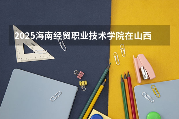 2025海南经贸职业技术学院在山西招生计划一览表