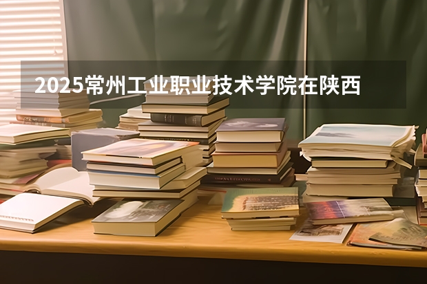 2025常州工业职业技术学院在陕西招生计划一览表