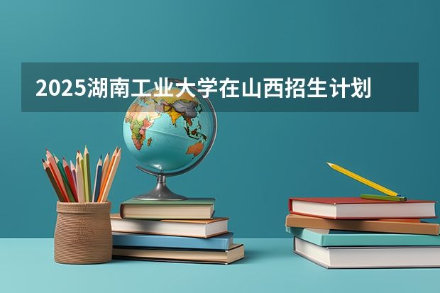 2025湖南工业大学在山西招生计划一览表