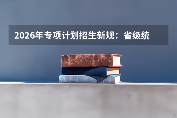 2026年专项计划招生新规：省级统审与专业限制