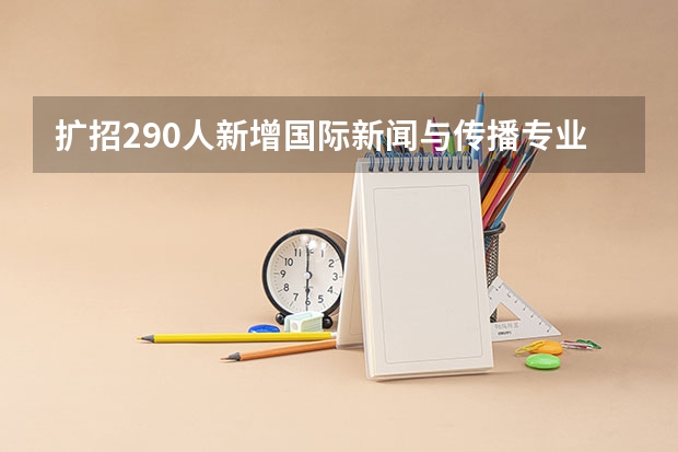 扩招290人新增国际新闻与传播专业，对外经济贸易大学专业志愿零调剂