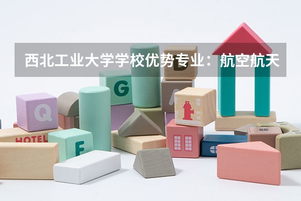 西北工业大学学校优势专业：航空航天A+全国前三，材料科学全球领先，毕业生国防军工就业优势突出