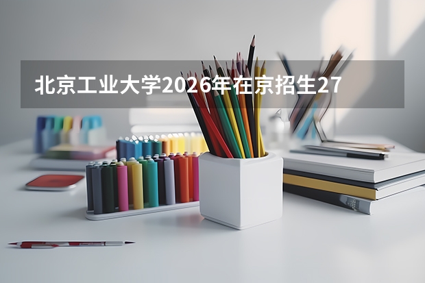 北京工业大学2026年在京招生2760人，市属唯一211高校专业组全覆盖