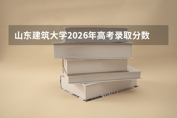 山东建筑大学2026年高考录取分数线、招生人数及优势专业全攻略