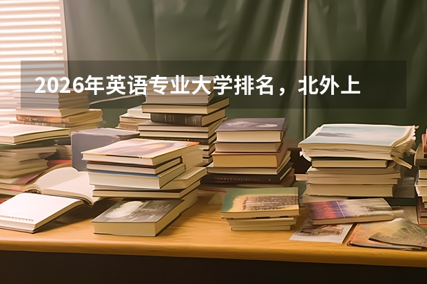 2026年英语专业大学排名，北外上外南大北大A+，外语类就业方向多元